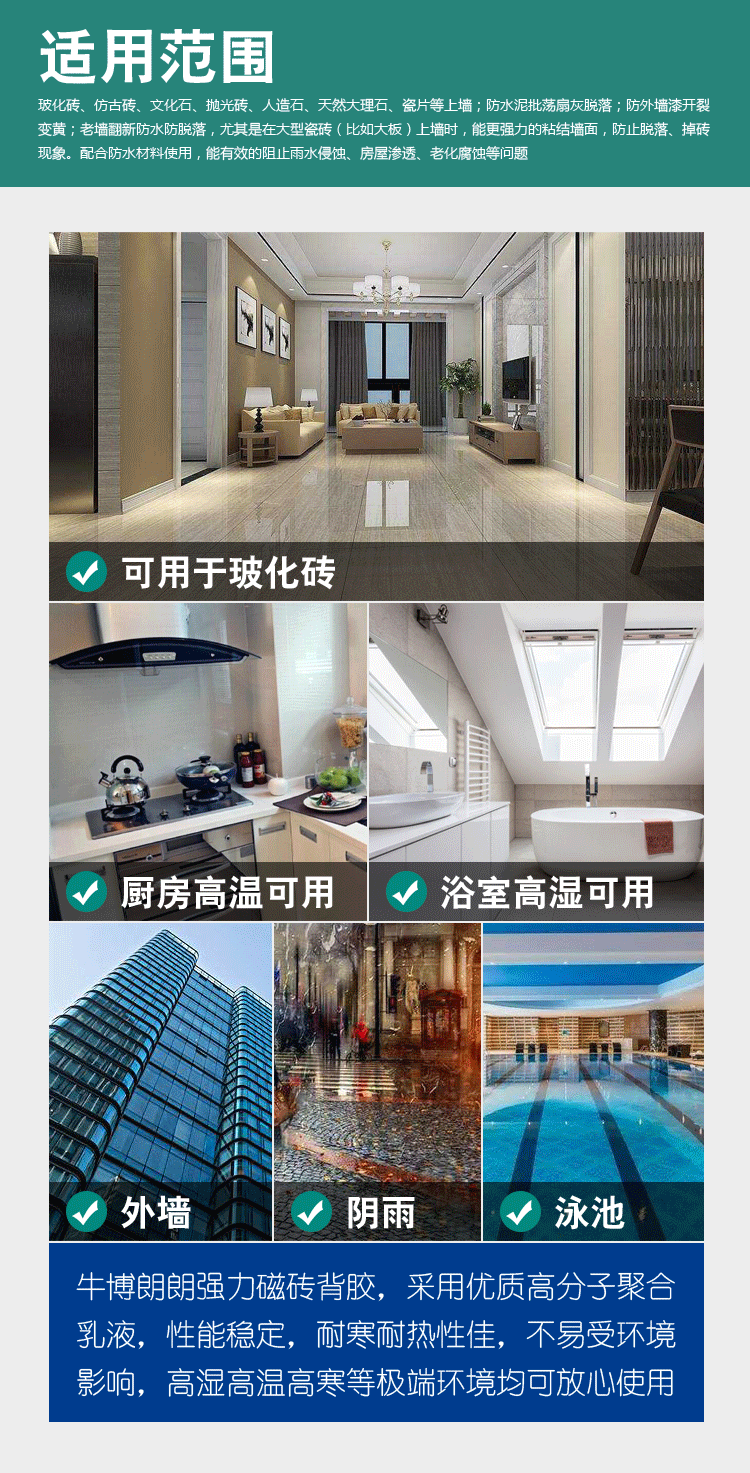 [牛博朗朗强力磁砖背胶]适用范围：玻化砖、仿古砖、文化石、抛光砖、人造石、天然大理石、瓷片等上墙；防水泥批荡扇灰脱落；防外墙漆开裂变黄；老墙翻新防水防脱落，尤其是在大型瓷砖（比如大板）上墙时，能更强力的粘结墙面，防止脱落、掉砖现象。配合防水材料使用，能有效的阻止雨水侵蚀、房屋渗透、老化腐蚀等问题。牛博朗朗强力磁砖背胶，采用优质高分子聚合乳液，性能稳定，耐寒耐热性佳，不易受环境影响，高湿高温高寒等极端环境均可放心使用。